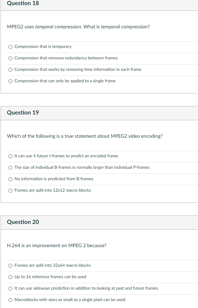 Question 18
MPEG2 uses temporal compression. What is temporal compression?
O Compression that is temporary
O Compression that removes redundancy between frames
O Compression that works by removing time information in each frame
O Compression that can only be applied to a single frame
Question 19
Which of the following is a true statement about MPEG2 video encoding?
O It can use 4 future l-frames to predict an encoded frame
O The size of individual B-frames is normally larger than individual P-frames
O No information is predicted from B-frames
O Frames are split into 12x12 macro-blocks
Question 20
H.264 is an improvement on MPEG 2 because?
O Frames are split into 32x64 macro-blocks
O Up to 16 reference frames can be used
O It can use sideways prediction in addition to looking at past and future frames
O Macroblocks with sizes as small as a single pixel can be used
