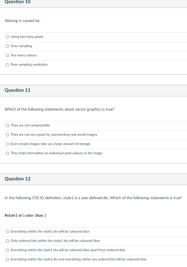 Question 10
Aliasing is caused by:
O Using too many pixels
O Over sampling
O Too many colours
O Poor sampling resolution
Question 11
Which of the following statements about vector graphics is true?
O They are not compressible
O They are not very good for representing real-world images
O Even simple images take up a large amount of storage
O They hold information on individual pixel colours in the image
Question 12
In the following CSS ID definition, style1 is a user defined div. Which of the following statements is true?
#style1 ol { color: blue; }
O Everything within the style1 div will be coloured blue
O Only ordered lists within the style1 div will be coloured blue
O Everything within the style1 div will be coloured blue apart from ordered lists
O Everything within the style1 div and everything within any ordered list will be coloured blue
