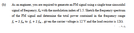 (b)
As an engineer, you are required to generate an FM signal using a single tone simusoidal
signal of frequency, fm with the modulation index of 1.5. Sketch the frequency spectrum
of the FM signal and determine the total power contained in the frequency range
fe -2 fm to fe +2 fm , given the carrier voltage is 12 V and the load resistor is 122.
