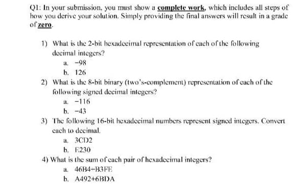 QI: In your submission, you must show a complete work, which includes all steps of
how you derive your solution. Simply providing the final answers will result in a grade
of zero.
1) What is the 2-bit hexadccimal representation of cach of the following
decimal integers?
a. -98
b. 126
2) What is the 8-bit binary (two's-complement) representation of each of the
following signed decimal integers?
a. -116
b. -43
3) The following 16-bit hexadceimal numbers represent signed integers. Convert
cach to decimal.
a. 3CD2
b. E230
4) What is the sum of cach pair of hexadecimal integers?
a. 46B4+B3FE
b. A492+6BDA
