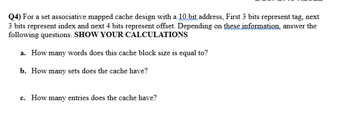 Q4) For a set associative mapped cache design with a 10kit address, First 3 bits represent tag, next
3 bits represent index and next 4 bits represent offset. Depending on these information, answer the
following questions. SHOW YOUR CALCULATIONS
a. How many words does this cache block size is equal to?
b. How many sets does the cache have?
c. How many entries does the cache have?
