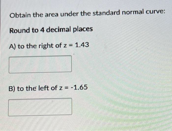 Obtain the area under the standard normal curve:
Round to 4 decimal places
A) to the right of z = 1.43
B) to the left of z = -1.65
