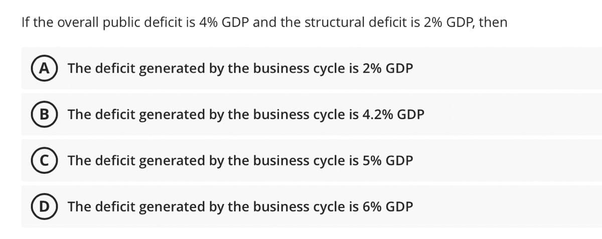 If the overall public deficit is 4% GDP and the structural deficit is 2% GDP, then
A) The deficit generated by the business cycle is 2% GDP
B
The deficit generated by the business cycle is 4.2% GDP
The deficit generated by the business cycle is 5% GDP
D The deficit generated by the business cycle is 6% GDP
