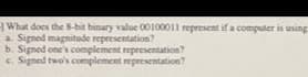 What does the 8-bit binary value 00100011 represent if a computer is using
a. Signed magnitude representation?
b. Signed one's complement representation?
c. Signed two's complement representation?
