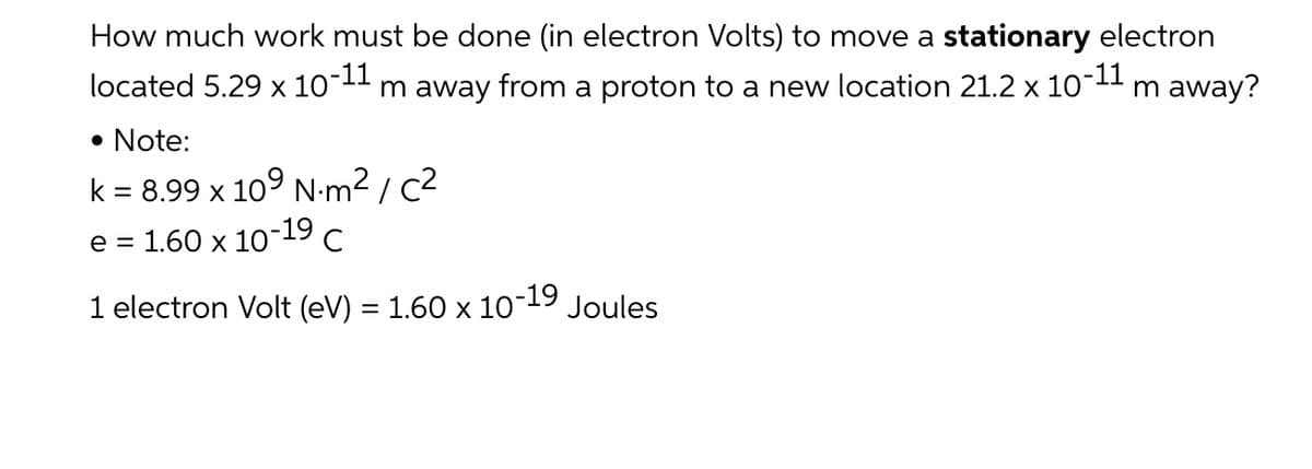 How much work must be done (in electron Volts) to move a stationary electron
p-11
located 5.29 х 10-
-11
m away from a proton to a new location 21.2 x 10
m away?
• Note:
k = 8.99 x 10° N-m² / c2
e =
1.60 x 10-19 с
1 electron Volt (eV) = 1.60 x 10
-19
Joules
