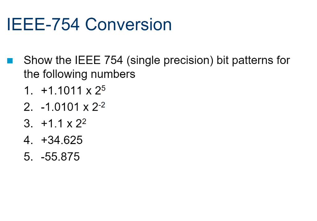 IEEE-754 Conversion
Show the IEEE 754 (single precision) bit patterns for
the following numbers
1. +1.1011 x 25
2. -1.0101 x 2-2
3. +1.1 х 22
4. +34.625
5. -55.875
