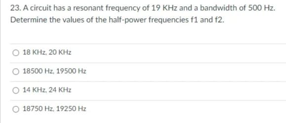 23. A circuit has a resonant frequency of 19 KHz and a bandwidth of 500 Hz.
Determine the values of the half-power frequencies f1 and f2.
18 KHz, 20 KHz
18500 Hz, 19500 Hz
O 14 KHz, 24 KHz
O 18750 Hz, 19250 Hz

