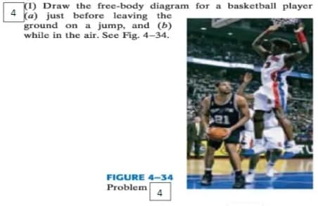 4
(1) Draw the free-body diagram for a basketball player
(a) just before leaving the
ground on a jump, and (b)
while in the air. See Fig. 4-34.
1
FIGURE 4-34
Problem
4