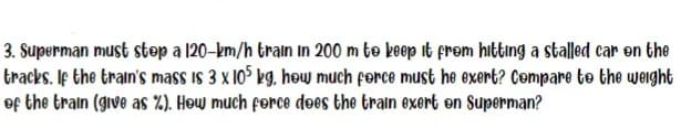 3. Superman must stop a 120-km/h train in 200 m to keep it from hitting a stalled car on the
tracks. If the train's mass is 3 x 105 kg, how much force must he exert? Compare to the weight
of the train (give as %). How much force does the train exert en Superman?