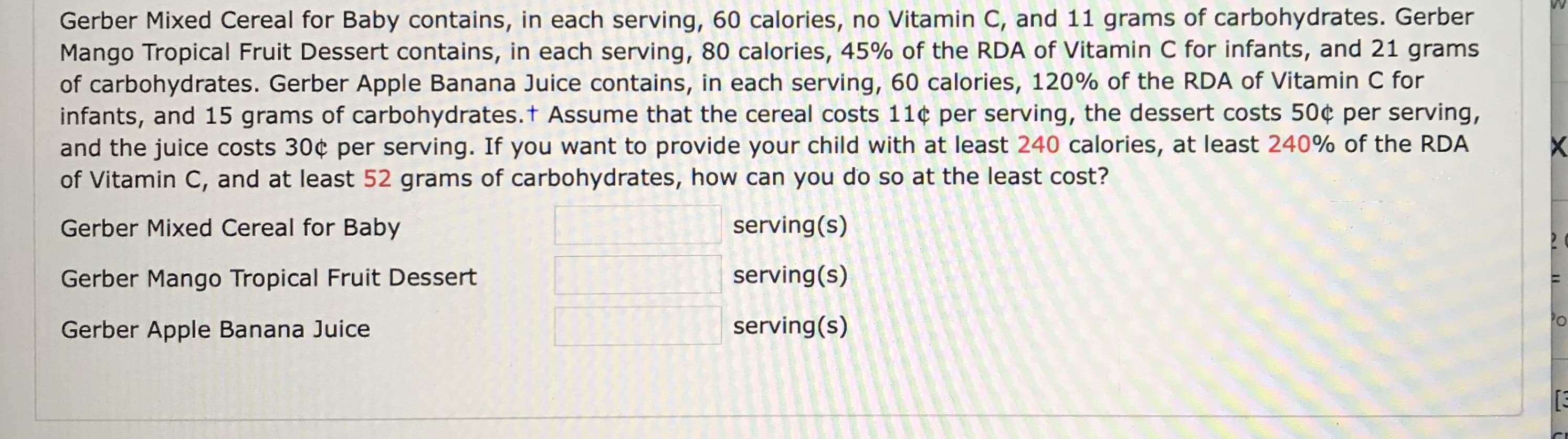 Gerber Mixed Cereal for Baby contains, in each serving, 60 calories, no Vitamin C, and 11 grams of carbohydrates. Gerber
Mango Tropical Fruit Dessert contains, in each serving, 80 calories, 45% of the RDA of Vitamin C for infants, and 21 grams
of carbohydrates. Gerber Apple Banana Juice contains, in each serving, 60 calories, 120% of the RDA of Vitamin C for
infants, and 15 grams of carbohydrates.t Assume that the cereal costs 11¢ per serving, the dessert costs 50¢ per serving,
and the juice costs 30¢ per serving. If you want to provide your child with at least 240 calories, at least 240% of the RDA
of Vitamin C, and at least 52 grams of carbohydrates, how can you do so at the least cost?
Gerber Mixed Cereal for Baby
serving(s)
Gerber Mango Tropical Fruit Dessert
serving(s)
Gerber Apple Banana Juice
serving(s)
