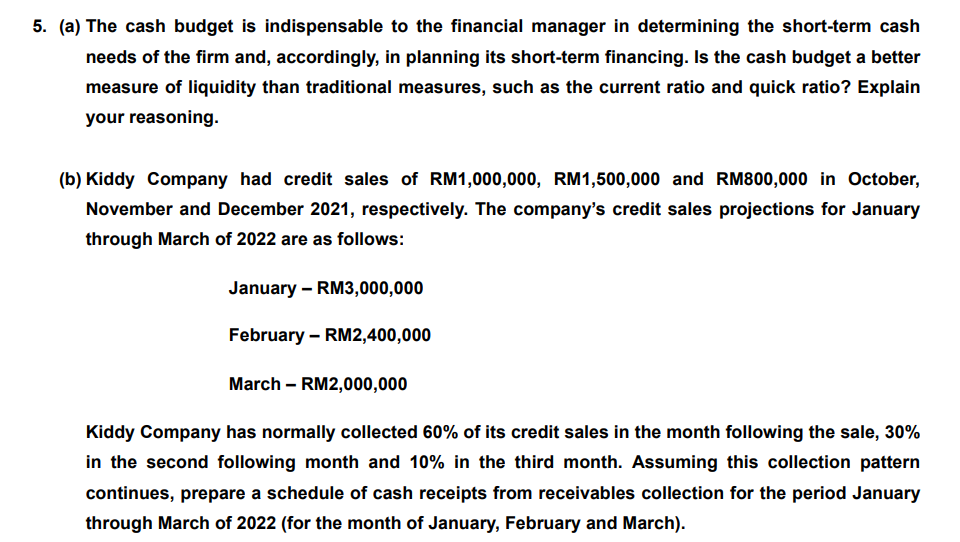 5. (a) The cash budget is indispensable to the financial manager in determining the short-term cash
needs of the firm and, accordingly, in planning its short-term financing. Is the cash budget a better
measure of liquidity than traditional measures, such as the current ratio and quick ratio? Explain
your reasoning.
(b) Kiddy Company had credit sales of RM1,000,000, RM1,500,000 and RM800,000 in October,
November and December 2021, respectively. The company's credit sales projections for January
through March of 2022 are as follows:
January – RM3,000,000
February – RM2,400,000
March – RM2,000,000
Kiddy Company has normally collected 60% of its credit sales in the month following the sale, 30%
in the second following month and 10% in the third month. Assuming this collection pattern
continues, prepare a schedule of cash receipts from receivables collection for the period January
through March of 2022 (for the month of January, February and March).
