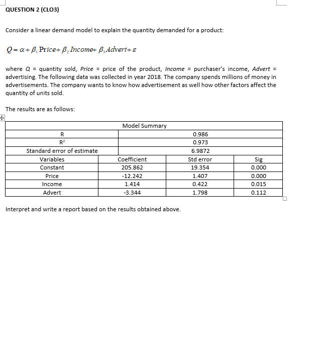 QUESTION 2 (CLO3)
Consider a linear demand model to explain the quantity demanded for a product:
Q = a+ B, Price+ B, Income+ B, Advert+ s
where Q = quantity sold, Price = price of the product, Income = purchaser's income, Advert =
advertising. The following data was collected in year 2018. The company spends millions of money in
advertisements. The company wants to know how advertisement as well how other factors affect the
quantity of units sold.
The results are as follows:
中
Model Summary
R
0.986
R?
0.973
Standard error of estimate
6.9872
Variables
Coefficient
Std error
Sig
Constant
205.862
19.354
0.000
Price
-12.242
1.407
0.000
Income
1.414
0.422
0.015
Advert
-3.344
1.798
0.112
Interpret and write a report based on the results obtained above.
