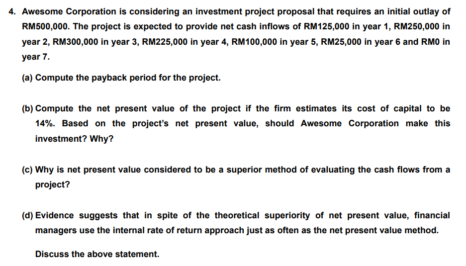 4. Awesome Corporation is considering an investment project proposal that requires an initial outlay of
RM500,000. The project is expected to provide net cash inflows of RM125,000 in year 1, RM250,000 in
year 2, RM300,000 in year 3, RM225,000 in year 4, RM100,000 in year 5, RM25,000 in year 6 and RMO in
year 7.
(a) Compute the payback period for the project.
(b) Compute the net present value of the project if the firm estimates its cost of capital to be
14%. Based on the project's net present value, should Awesome Corporation make this
investment? Why?
(c) Why is net present value considered to be a superior method of evaluating the cash flows from a
project?
(d) Evidence suggests that in spite of the theoretical superiority of net present value, financial
managers use the internal rate of return approach just as often as the net present value method.
Discuss the above statement.
