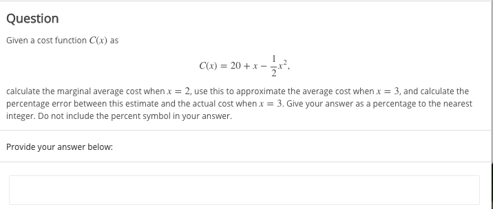 Question
Given a cost function C(x) as
C(x) = 20 + x –
calculate the marginal average cost when x = 2, use this to approximate the average cost when x = 3, and calculate the
percentage error between this estimate and the actual cost when x = 3. Give your answer as a percentage to the nearest
integer. Do not include the percent symbol in your answer.
Provide your answer below:
