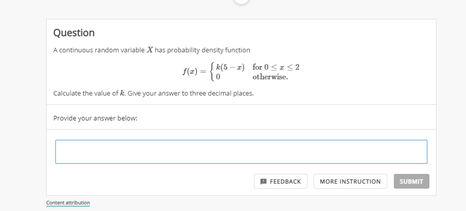 Question
A continuous random variable X has probability density function
f(z) = { k(5 – z) for 0 <a<2
otherwise.
Calculate the value of k. Give your answer to three decimal places.
Provide your answer below:
9 FEEDBACK
MORE INSTRUCTION
SUBMIT
Content attribution
