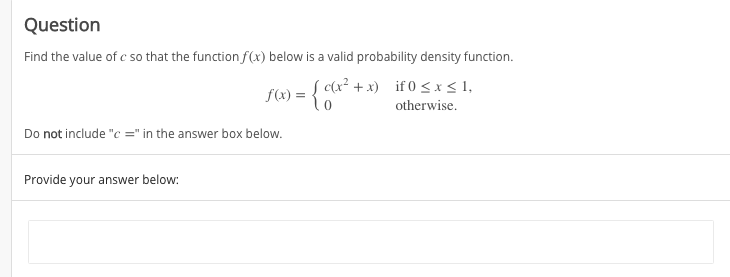 Question
Find the value of c so that the function f(x) below is a valid probability density function.
f(x) = { c(x² +x) if 0 < x< 1,
otherwise.
Do not include "c =" in the answer box below.
Provide your answer below:
