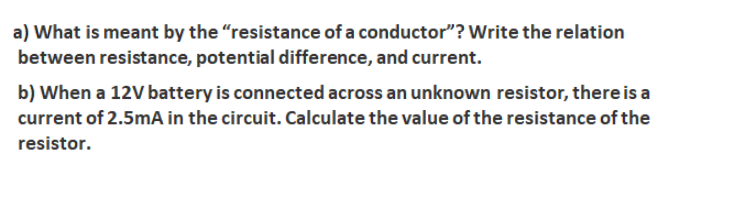 a) What is meant by the "resistance of a conductor"? Write the relation
between resistance, potential difference, and current.
b) When a 12V battery is connected across an unknown resistor, there is a
current of 2.5mA in the circuit. Calculate the value of the resistance of the
resistor.

