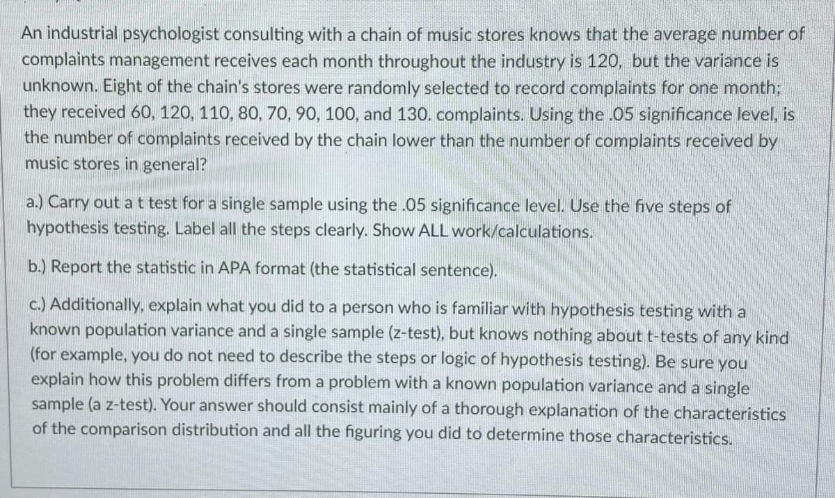 An industrial psychologist consulting with a chain of music stores knows that the average number of
complaints management receives each month throughout the industry is 120, but the variance is
unknown. Eight of the chain's stores were randomly selected to record complaints for one month;
they received 60, 120. 110, 80, 70, 90, 100, and 130. complaints. Using the .05 significance level, is
the number of complaints received by the chain lower than the number of complaints received by
music stores in general?
a.) Carry out a t test for a single sample using the .05 significance level. Use the five steps of
hypothesis testing. Label all the steps clearly. Show ALL work/calculations.
b.) Report the statistic in APA format (the statistical sentence).
c.) Additionally, explain what you did to a person who is familiar with hypothesis testing with a
known population variance and a single sample (z-test), but knows nothing about t-tests of any kind
(for example, you do not need to describe the steps or logic of hypothesis testing). Be sure you
explain how this problem differs from a problem with a known population variance and a single
sample (a z-test). Your answer should consist mainly of a thorough explanation of the characteristics
of the comparison distribution and all the figuring you did to determine those characteristics.
