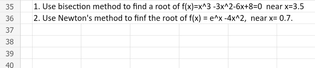 35
1. Use bisection method to find a root of f(x)=x^3 -3x^2-6x+8=0 near x-3.5
36
2. Use Newton's method to finf the root of f(x) = e^x -4x^2, near x= 0.7.
37
38
39
40
