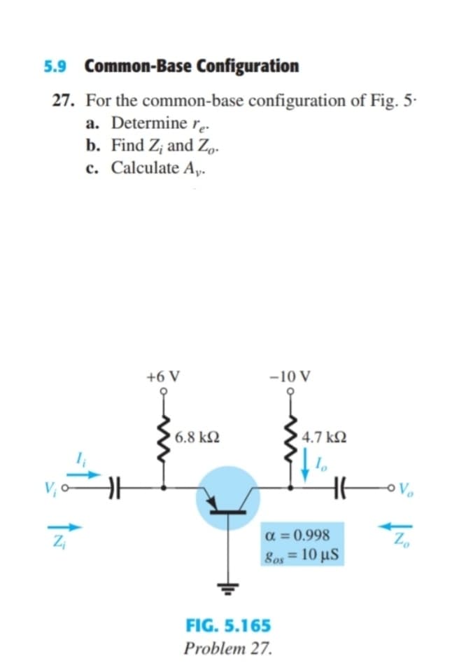 5.9 Common-Base Configuration
27. For the common-base configuration of Fig. 5·
a. Determine rę-
b. Find Z; and Zo.
c. Calculate Ay.
+6 V
-10 V
6.8 k2
4.7 k2
a = 0.998
Sos = 10 µS
Zo
FIG. 5.165
Problem 27.
