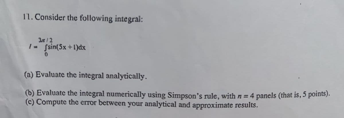 11. Consider the following integral:
3r/2
1- Ssin(5x+1)dx
(a) Evaluate the integral analytically.
(b) Evaluate the integral numerically using Simpson's rule, withn=4 panels (that is, 5 points).
(c) Compute the error between your analytical and approximate results.
%3D
