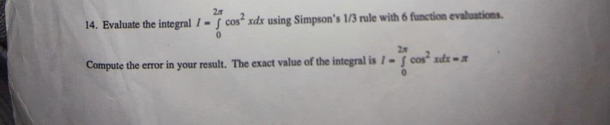 27
14. Evaluate the integral I f cos xdx using Simpson's 1/3 rule with 6 function evaluations.
0.
x-
Compute the error in your cos" xdz
result. The exact value of the integral is I f
