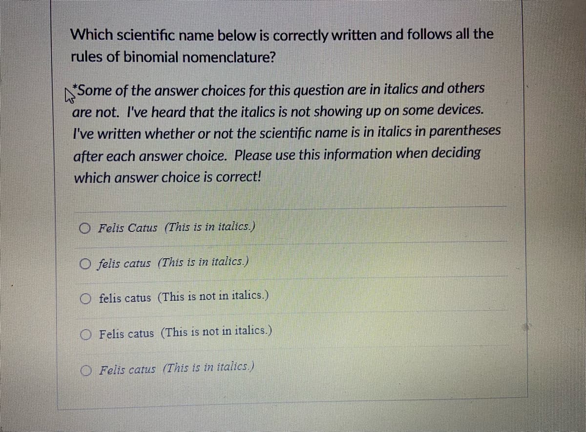 Which scientific name below is correctly written and follows all the
rules of binomial nomenclature?
NSome of the answer choices for this question are in italics and others
are not. I've heard that the italics is not showing up on some devices.
I've written whether or not the scientific name is in italics in parentheses
after each answer choice. Please use this information when deciding
which answer choice is correct!
O Felis Catus (This is in italics.)
O felis catus (This is in italics.)
felis catus (This is not in italics.)
Felis catus (This is not in italics.)
O Felis catus (This is in italics.)

