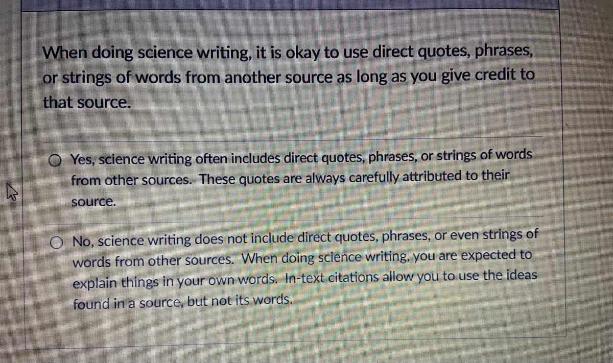 When doing science writing, it is okay to use direct quotes, phrases,
or strings of words from another source as long as you give credit to
that source.
O Yes, science writing often includes direct quotes, phrases, or strings of words
from other sources. These quotes are always carefully attributed to their
source.
O No, science writing does not include direct quotes, phrases,
even strings of
words from other sources. When doing science writing, you are expected to
explain things in your own words. In-text citations allow you to use the ideas
found in a source, but not its words.
