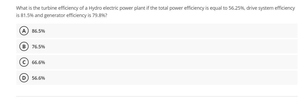 What is the turbine efficiency of a Hydro electric power plant if the total power efficiency is equal to 56.25%, drive system efficiency
is 81.5% and generator efficiency is 79.8%?
A
86.5%
76.5%
C
66.6%
D
56.6%

