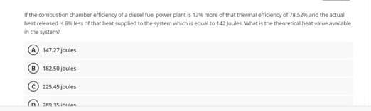 If the combustion chamber efficiency of a diesel fuel power plant is 13% more of that thermal efficiency of 78.52% and the actual
heat released is 8% less of that heat supplied to the system which is equal to 142 Joules. What is the theoretical heat value available
in the system?
A 147.27 joules
182.50 joules
225.45 joules
2R9 15 inules

