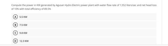 Compute the power in KW generated by Agusan Hydro Electric power plant with water flow rate of 1,552 liters/sec and net head loss
of 10% with total efficiency of 89.5%
A) 5.5 KW
7.5 KW
c) 9.8 KW
D) 12.3 KW
