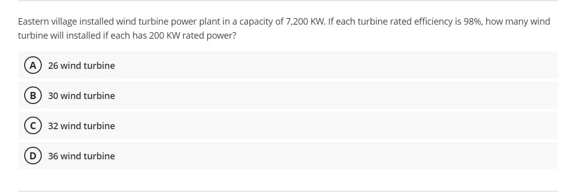 Eastern village installed wind turbine power plant in a capacity of 7,200 KW. If each turbine rated efficiency is 98%, how many wind
turbine will installed if each has 200 KW rated power?
A) 26 wind turbine
30 wind turbine
32 wind turbine
D) 36 wind turbine
