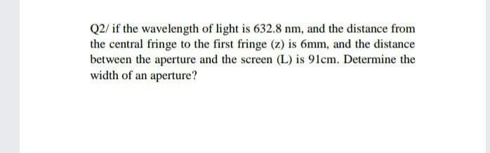 Q2/ if the wavelength of light is 632.8 nm, and the distance from
the central fringe to the first fringe (z) is 6mm, and the distance
between the aperture and the screen (L) is 91cm. Determine the
width of an aperture?
