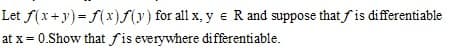 Let f(x+y)= f(x)(y) for all x, y e R and suppose that fis differentiable
at x = 0.Show that fis everywhere differentiable.
