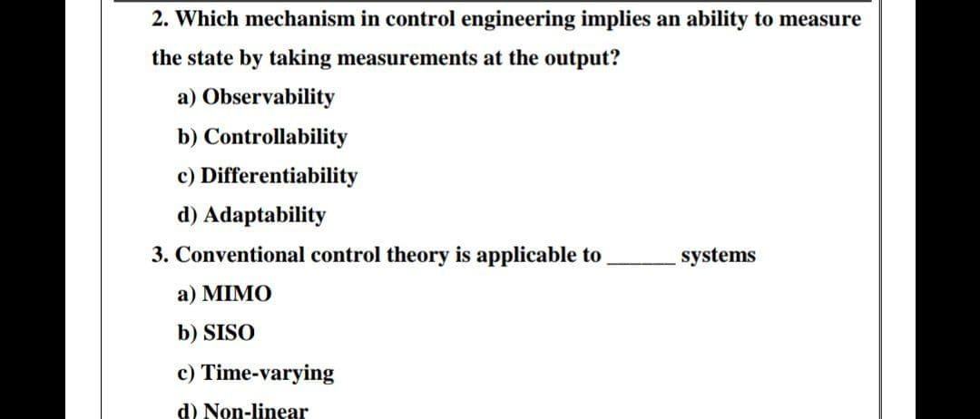 2. Which mechanism in control engineering implies an ability to measure
the state by taking measurements at the output?
a) Observability
b) Controllability
c) Differentiability
d) Adaptability
3. Conventional control theory is applicable to
systems
a) MIMO
b) SISO
c) Time-varying
d) Non-linear