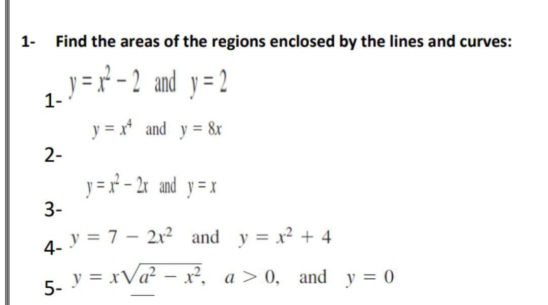1-
Find the areas of the regions enclosed by the lines and curves:
y = r-2 and y= 2
1-
y = x* and y = &r
2-
y = r - 2x and y= x
3-
4. y = 7 – 2r² and y = x² + 4
5. y = xVa? – x², a > 0, and y = 0
|
