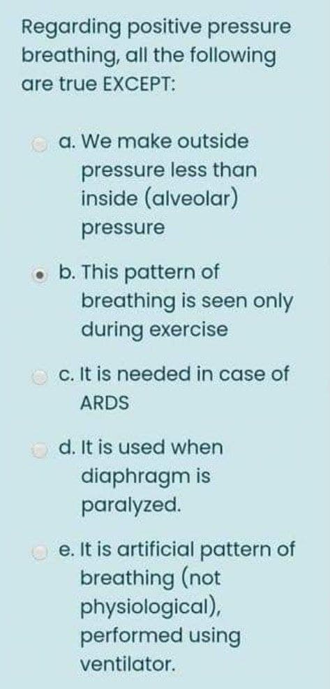Regarding positive pressure
breathing, all the following
are true EXCEPT:
O a. We make outside
pressure less than
inside (alveolar)
pressure
b. This pattern of
breathing is seen only
during exercise
O c. It is needed in case of
ARDS
O d. It is used when
diaphragm is
paralyzed.
O e. It is artificial pattern of
breathing (not
physiological),
performed using
ventilator.
