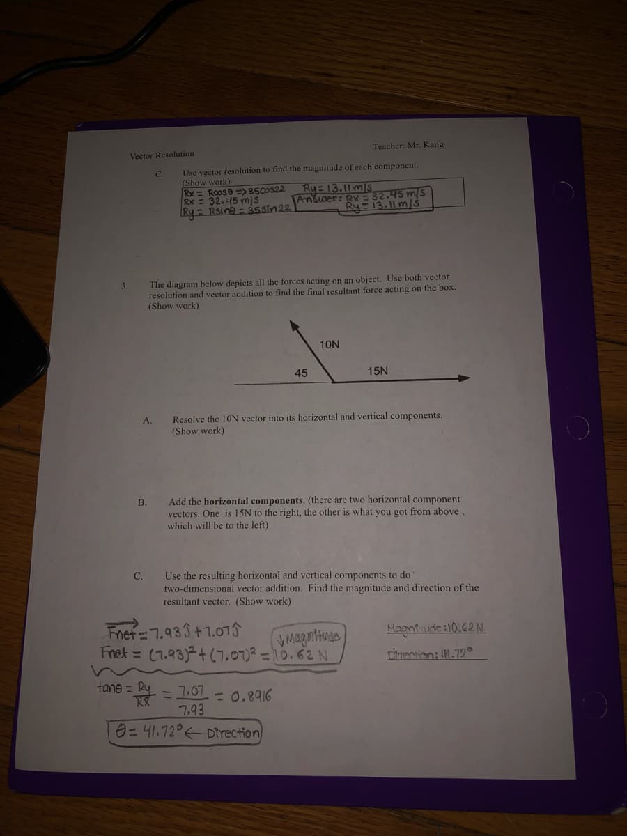 Teacher: Mr. Kang
Vector Resolution
Use vector resolution to find the magnitude of each component.
(Show work)
C.
Rx = Roose =>85COS22
Rx = 32.45 mIs
Ry = Rsina = 35Sin22
Ry 13.11m/s
Anšoer: Ry= 82.45 m/S
Ry 13.11 m/s
The diagram below depicts all the forces acting on an object. Use both vector
resolution and vector addition to find the final resultant force acting on the box.
(Show work)
3.
10N
45
15N
Resolve the 1ON vector into its horizontal and vertical components.
(Show work)
A.
Add the horizontal components. (there are two horizontal component
vectors. One is 15N to the right, the other is what you got from above ,
which will be to the left)
B.
Use the resulting horizontal and vertical components to do
two-dimensional vector addition. Find the magnitude and direction of the
resultant vector. (Show work)
C.
Fnet= 7.933+7.015
Fnet = (7.93)2+ (7.07)2 =10.62 N
Magntiude:10.62 N
Dirrection: 1.72°
tane = Ry
ミ
7.07
7.93
0=41.72° Direction
= 0.8916
