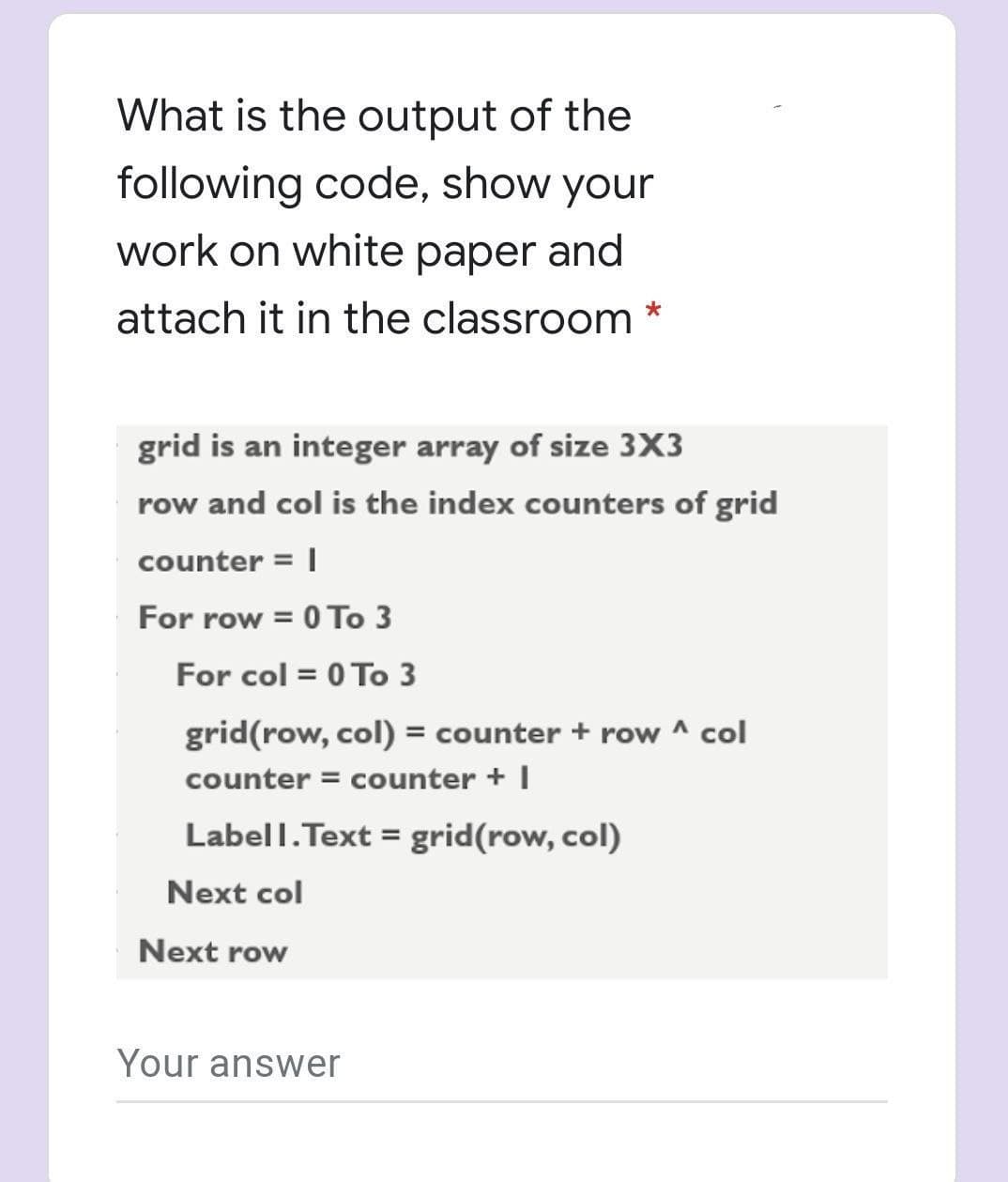 What is the output of the
following code, show your
work on white paper and
attach it in the classroom
grid is an integer array of size 3X3
row and col is the index counters of grid
counter = |
For row = 0 To 3
For col = 0 To 3
grid(row, col) = counter + row ^ col
counter = counter + I
Labell.Text = grid(row, col)
Next col
Next row
Your answer
