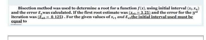 Bisection method was used to determine a root for a function f(x), using initial interval (x, Xu)
and the error E, was caleulated. If the first root estimate was (x = 3.25) and the error for the 3d
iteration was (Ea = 0.125). For the given values of x,n and Ethe initial interval used must be
equal to
