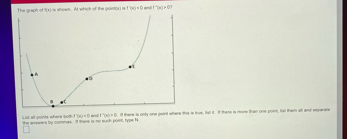 The graph of f(x) is shown. At which of the point(s) is f '(x) <0 and f "(x) > 0?
E
D
List all points where both f '(x) < 0 and f "(x) > 0. If there is only one point where this is true, list it. If there is more than one point, list them all and separate
the answers by commas. If there is no such point, type N.