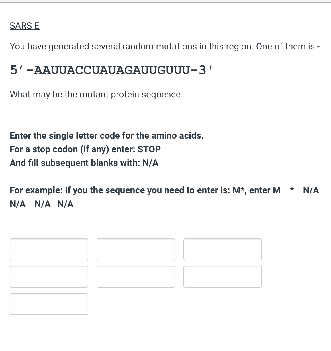 SARS E
You have generated several random mutations in this region. One of them is -
5'-AAUUACCUAUAGAUUGUUU-3'
What may be the mutant protein sequence
Enter the single letter code for the amino acids.
For a stop codon (if any) enter: STOP
And fill subsequent blanks with: N/A
For example: if you the sequence you need to enter is: M*, enter M
N/A N/A N/A
N/A