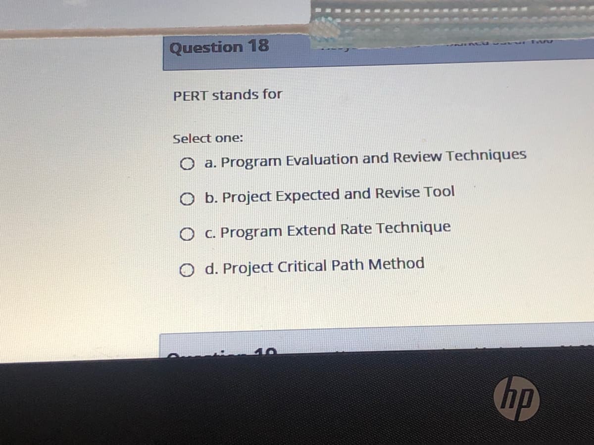 Question 18
PERT stands for
Select one:
O a. Program Evaluation and Review Techniques
O b. Project Expected and Revise Tool
O C. Program Extend Rate Technique
O d. Project Critical Path Method
hp
no
