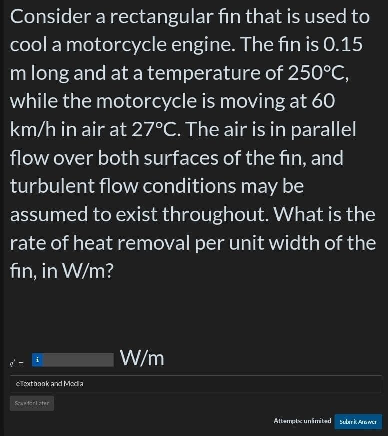 Consider a rectangular fin that is used to
cool a motorcycle engine. The fin is 0.15
m long and at a temperature of 250°C,
while the motorcycle is moving at 60
km/h in air at 27°C. The air is in parallel
flow over both surfaces of the fin, and
turbulent flow conditions may be
assumed to exist throughout. What is the
rate of heat removal per unit width of the
fin, in W/m?
i
eTextbook and Media
Save for Later
W/m
Attempts: unlimited Submit Answer
