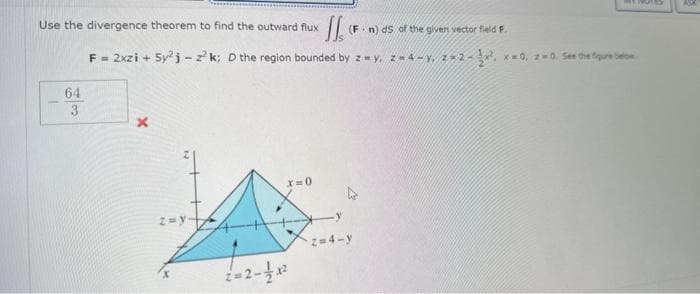 Use the divergence theorem to find the outward flux
1
II.
F = 2xzi + 5y²j-z²k; D the region bounded by z = y, z=4-y. 2-2-22, x=0, z=0. See the figure belo
64
3
x
z = y
x=0
=2-½ x²
(Fn) ds of the given vector field F.
2=4-y
ASK