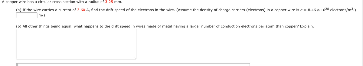 A copper wire has a circular cross section with a radius of 3.25 mm.
(a) If the wire carries a current of 3.60 A, find the drift speed of the electrons in the wire. (Assume the density of charge carriers (electrons) in a copper wire is n = 8.46 x 1028 electrons/m³.)
m/s
(b) All other things being equal, what happens to the drift speed in wires made of metal having a larger number of conduction electrons per atom than copper? Explain.