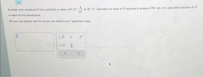 A certain ionic compound X has a solubility in water of 0.121
in water at this temperature.
Be sure your answer has the correct unit symbol and 3 significant digits.
B
H
8
at 20. "C. Calculate the mass of X required to prepare 350. mL of a saturated solution of X
ml.
DO
G