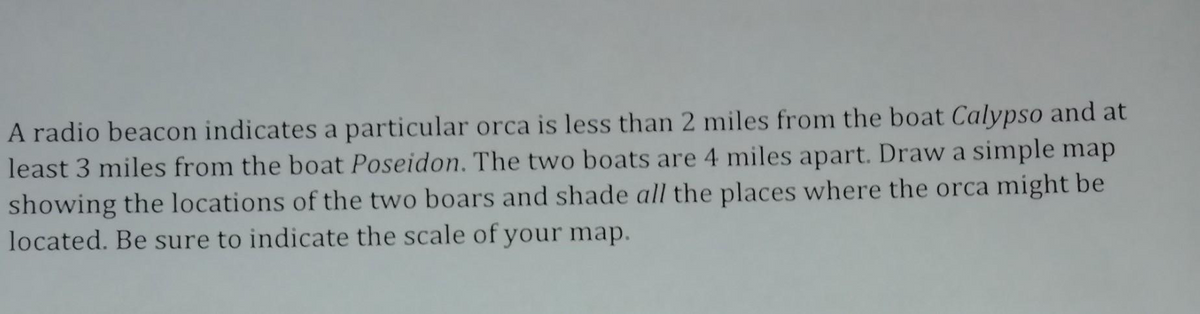 A radio beacon indicates a particular orca is less than 2 miles from the boat Calypso and at
least 3 miles from the boat Poseidon. The two boats are 4 miles apart. Draw a simple map
showing the locations of the two boars and shade all the places where the orca might be
located. Be sure to indicate the scale of your map.