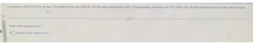 A company paid $212.60 for an item. The original price was $294.90, but this was marked down 35% if the operating expenses are 31% of the cost, find the operating loss and the absolute loss
What is the operating loss?
Round to the nearest cent)