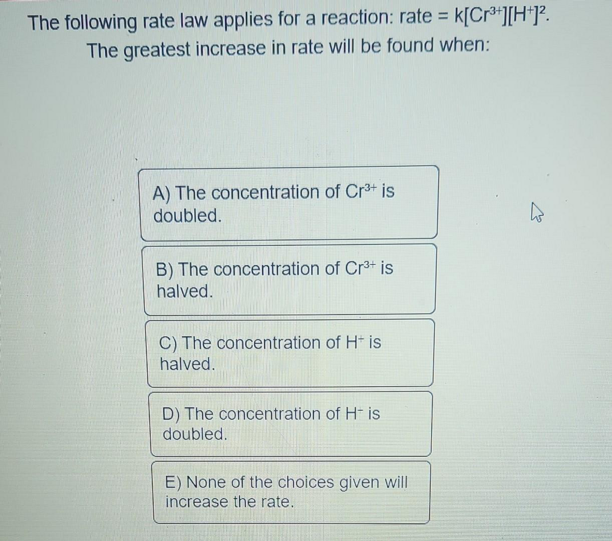 The following rate law applies for a reaction: rate = k[Cr³+][H+]².
The greatest increase in rate will be found when:
A) The concentration of Cr³+ is
doubled.
B) The concentration of Cr³+ is
halved.
C) The concentration of H+ is
halved.
D) The concentration of H- is
doubled.
E) None of the choices given will
increase the rate.
A